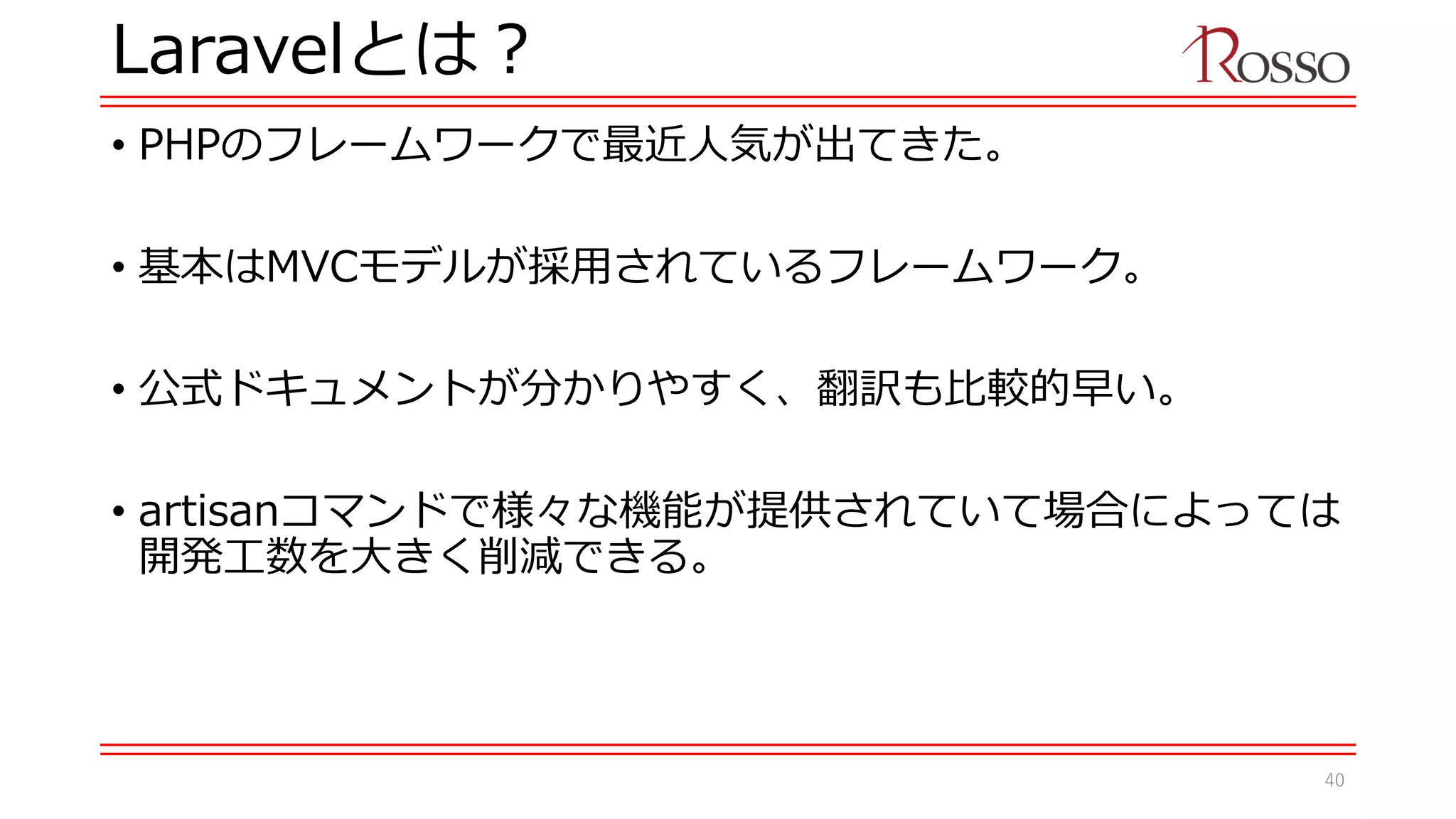 Laravelとは？
• PHPのフレームワークで最近人気が出てきた。
• 基本はMVCモデルが採用されているフレームワーク。
• 公式ドキュメントが分かりやすく、翻訳も比較的早い。
• artisanコマンドで様々な機能が提供されていて場合によっては
開発工数を大きく削減できる。
40
 