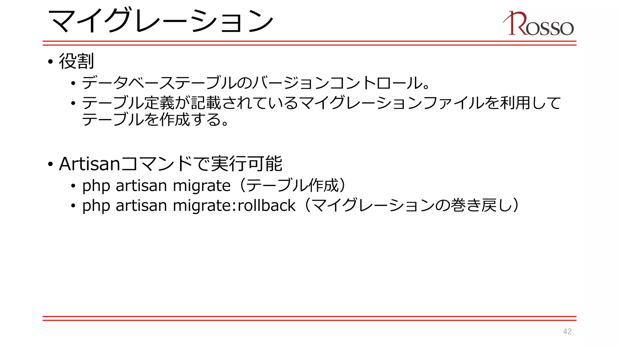 マイグレーション
• 役割
• データベーステーブルのバージョンコントロール。
• テーブル定義が記載されているマイグレーションファイルを利用して
テーブルを作成する。
• Artisanコマンドで実行可能
• php artisan migrate（テーブル作成）
• php artisan migrate:rollback（マイグレーションの巻き戻し）
42
 