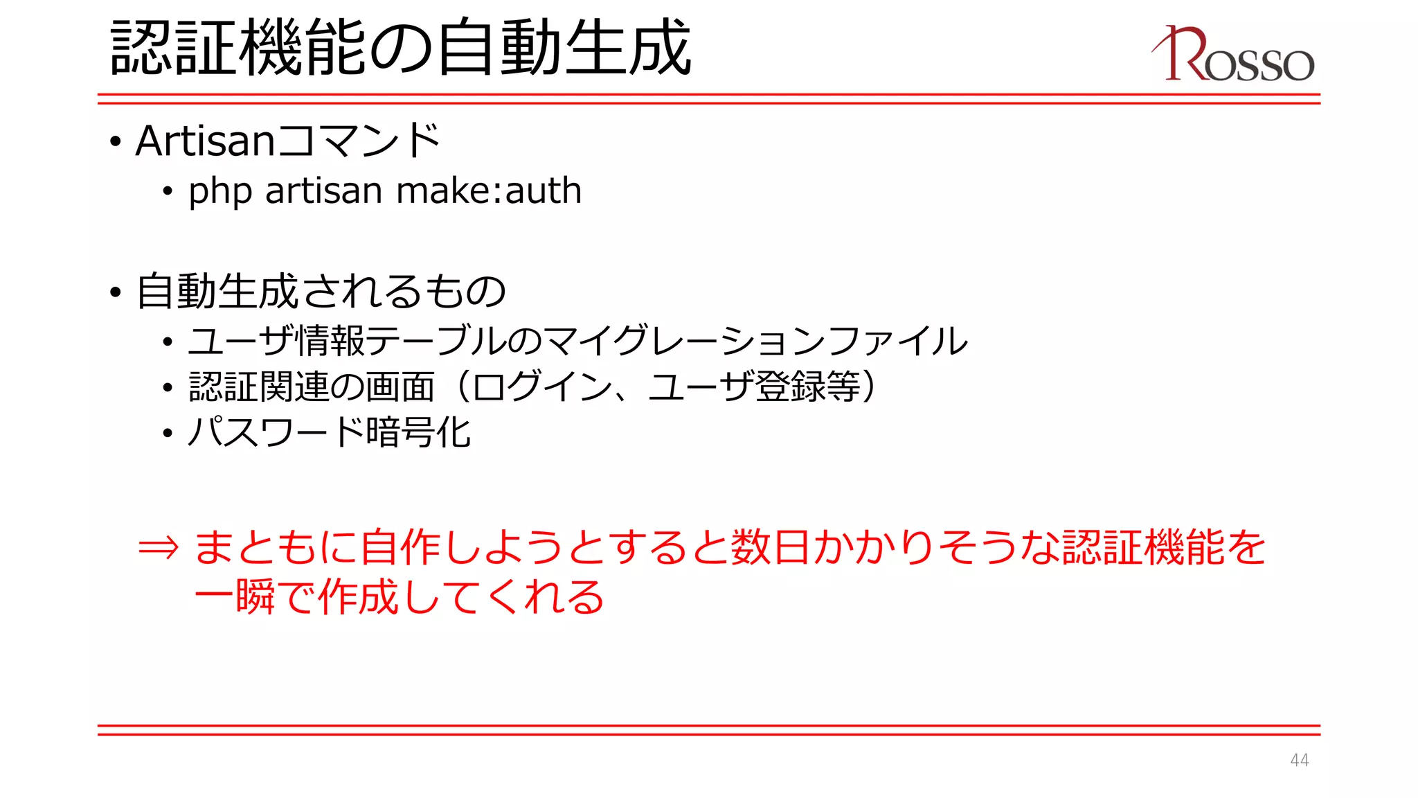認証機能の自動生成
• Artisanコマンド
• php artisan make:auth
• 自動生成されるもの
• ユーザ情報テーブルのマイグレーションファイル
• 認証関連の画面（ログイン、ユーザ登録等）
• パスワード暗号化
⇒ まともに自作しようとすると数日かかりそうな認証機能を
一瞬で作成してくれる
44
 