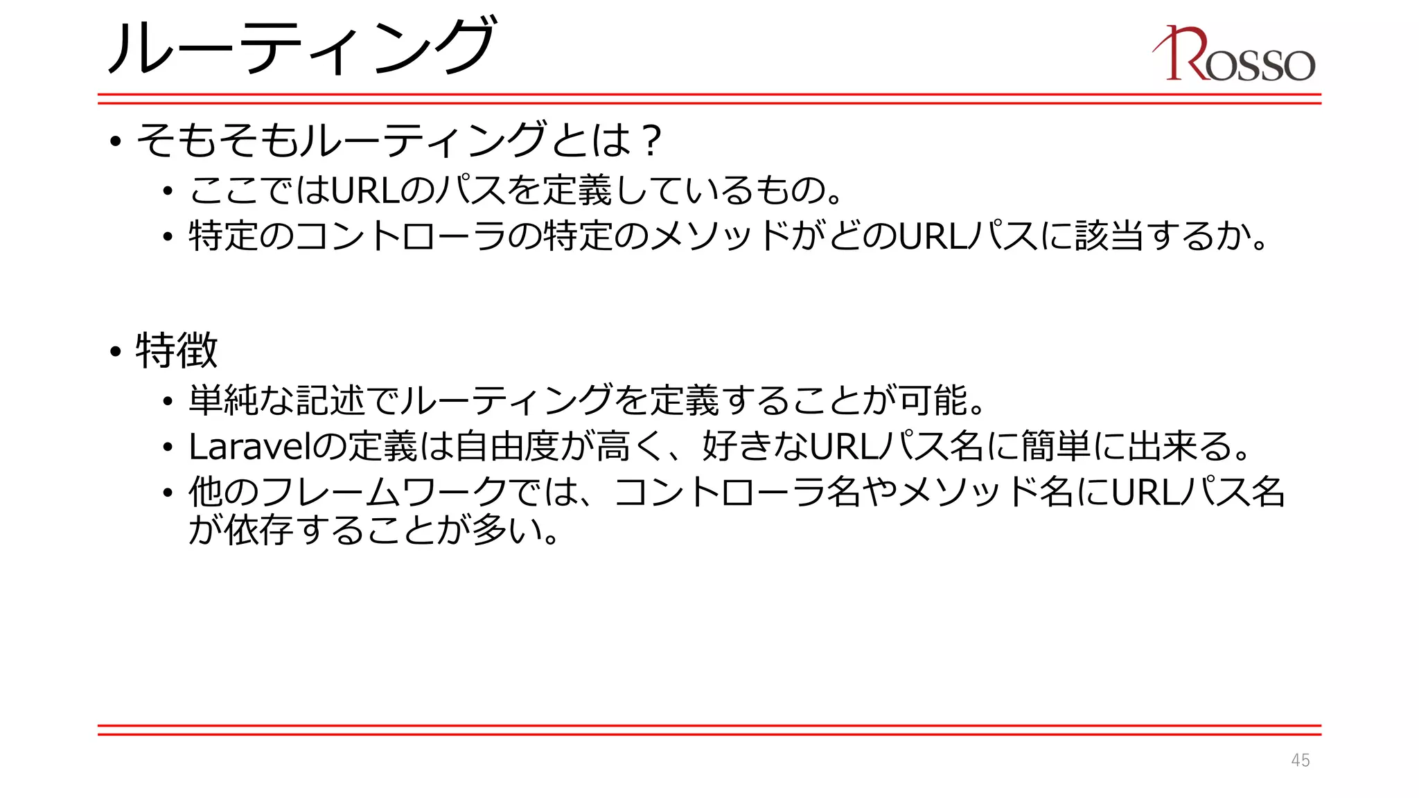 ルーティング
• そもそもルーティングとは？
• ここではURLのパスを定義しているもの。
• 特定のコントローラの特定のメソッドがどのURLパスに該当するか。
• 特徴
• 単純な記述でルーティングを定義することが可能。
• Laravelの定義は自由度が高く、好きなURLパス名に簡単に出来る。
• 他のフレームワークでは、コントローラ名やメソッド名にURLパス名
が依存することが多い。
45
 