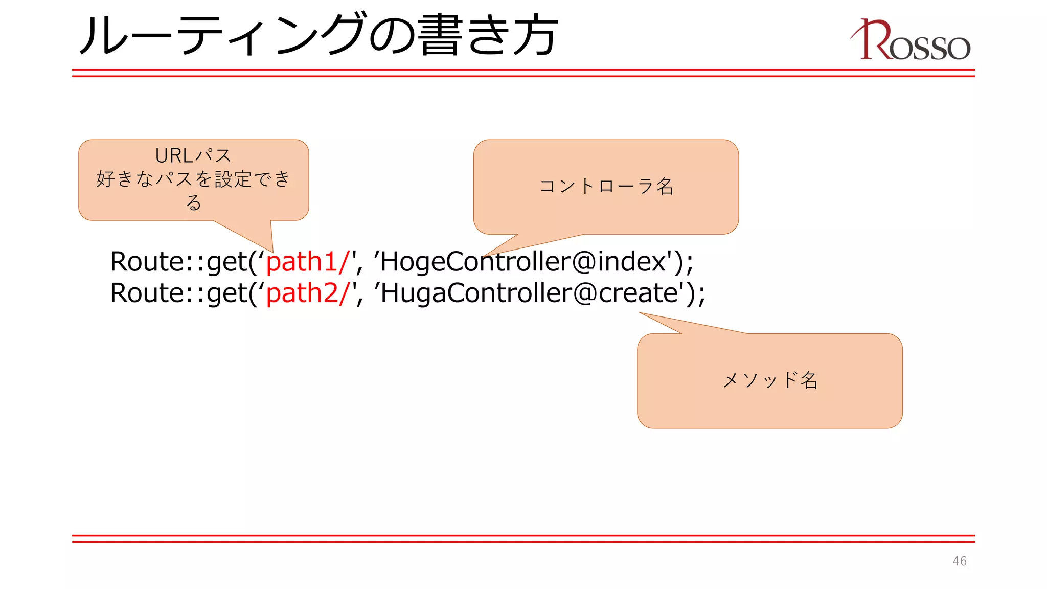 ルーティングの書き方
Route::get(‘path1/', ’HogeController@index');
Route::get(‘path2/', ’HugaController@create');
URLパス
好きなパスを設定でき
る
メソッド名
コントローラ名
46
 