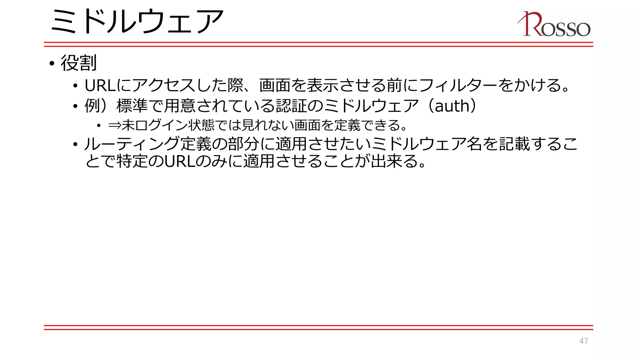 ミドルウェア
• 役割
• URLにアクセスした際、画面を表示させる前にフィルターをかける。
• 例）標準で用意されている認証のミドルウェア（auth）
• ⇒未ログイン状態では見れない画面を定義できる。
• ルーティング定義の部分に適用させたいミドルウェア名を記載するこ
とで特定のURLのみに適用させることが出来る。
47
 
