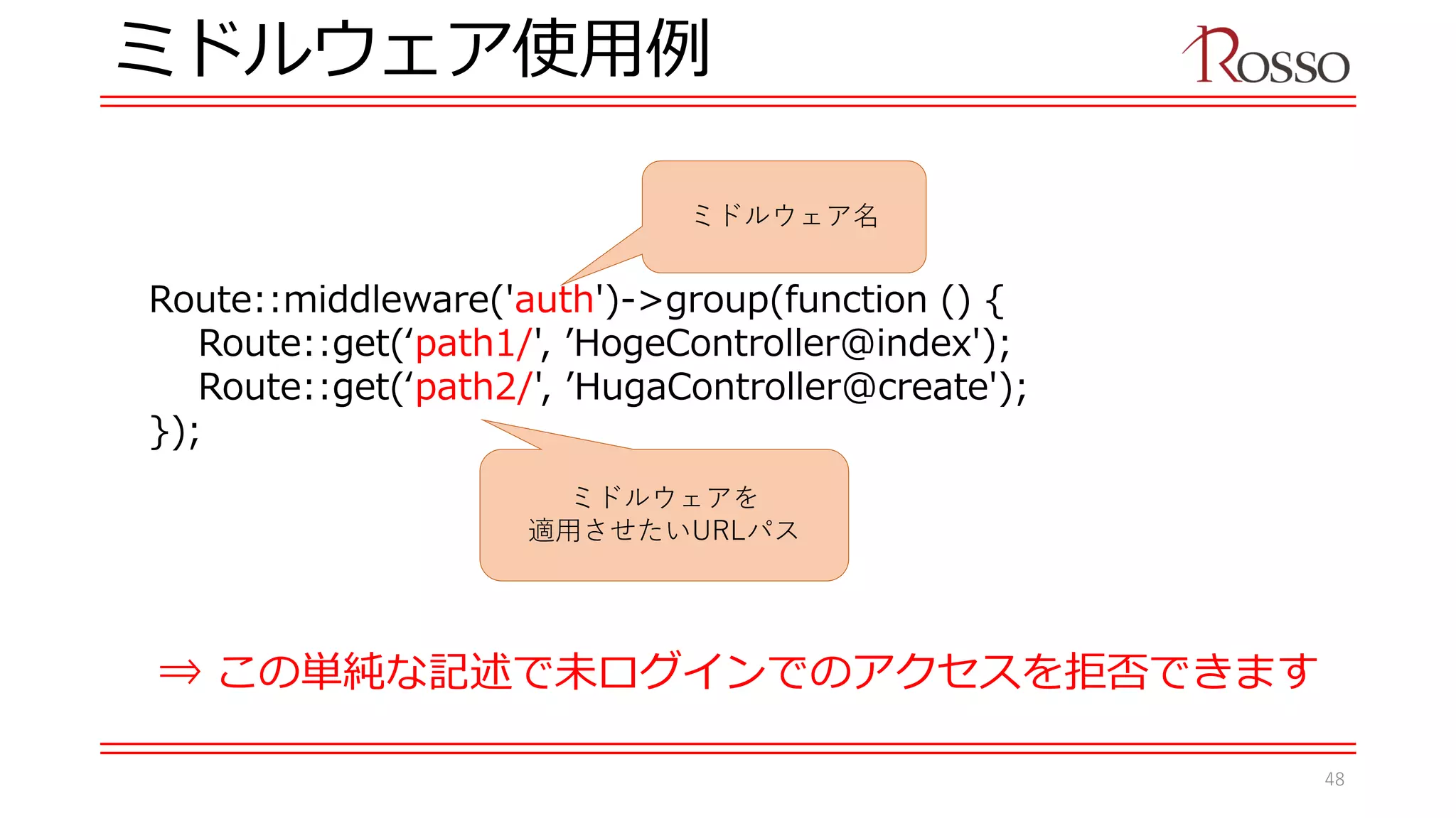 ミドルウェア使用例
Route::middleware('auth')->group(function () {
Route::get(‘path1/', ’HogeController@index');
Route::get(‘path2/', ’HugaController@create');
});
⇒ この単純な記述で未ログインでのアクセスを拒否できます
ミドルウェア名
ミドルウェアを
適用させたいURLパス
48
 