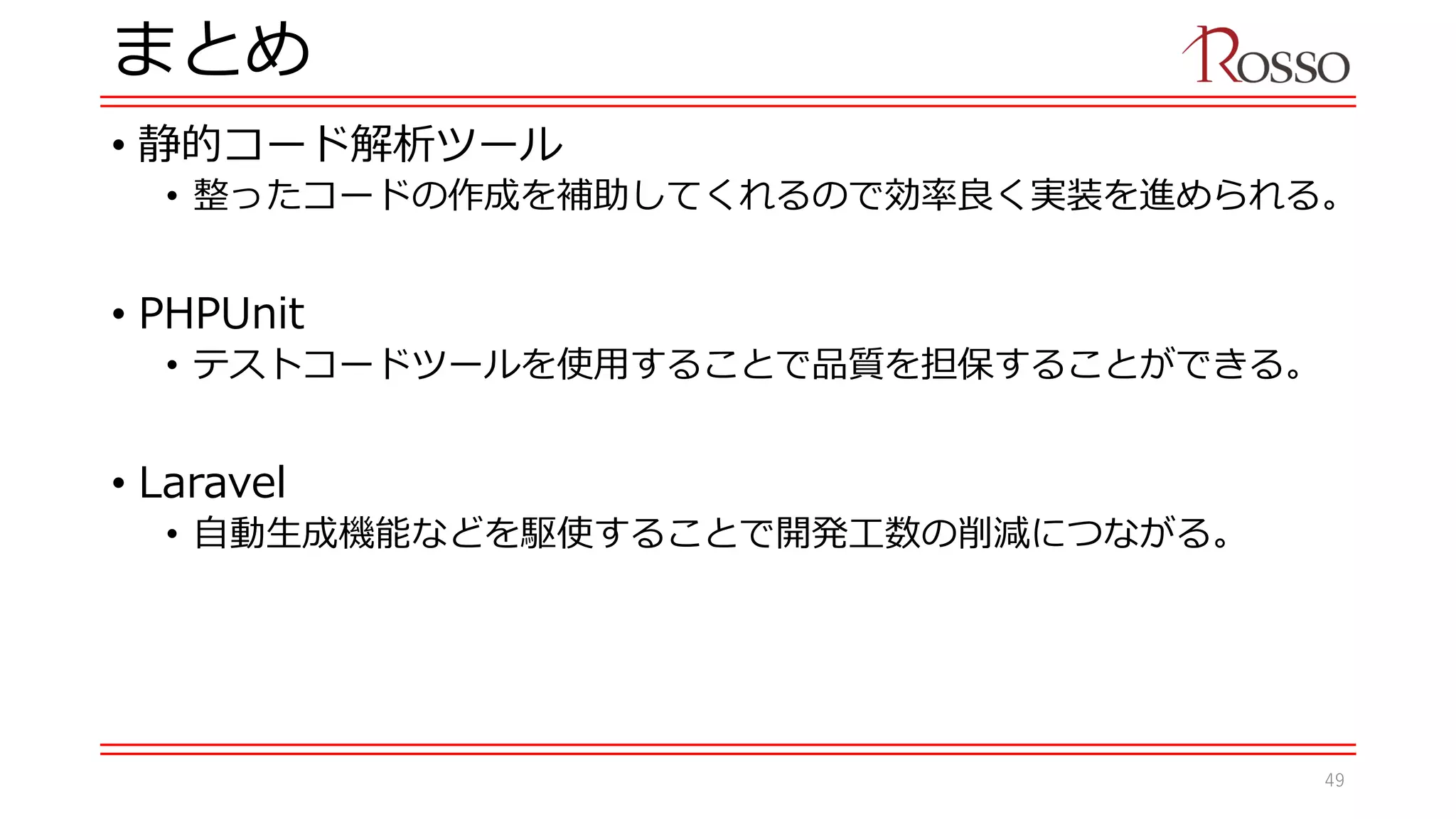 まとめ
• 静的コード解析ツール
• 整ったコードの作成を補助してくれるので効率良く実装を進められる。
• PHPUnit
• テストコードツールを使用することで品質を担保することができる。
• Laravel
• 自動生成機能などを駆使することで開発工数の削減につながる。
49
 