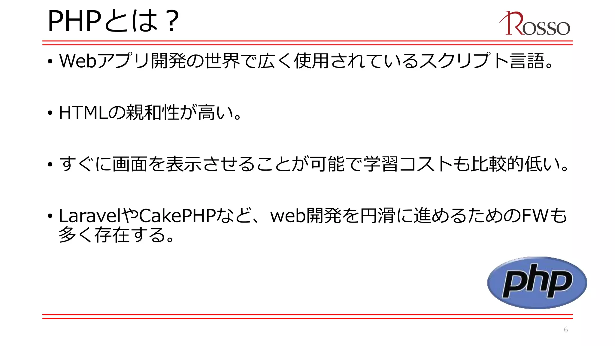 PHPとは？
• Webアプリ開発の世界で広く使用されているスクリプト言語。
• HTMLの親和性が高い。
• すぐに画面を表示させることが可能で学習コストも比較的低い。
• LaravelやCakePHPなど、web開発を円滑に進めるためのFWも
多く存在する。
6
 