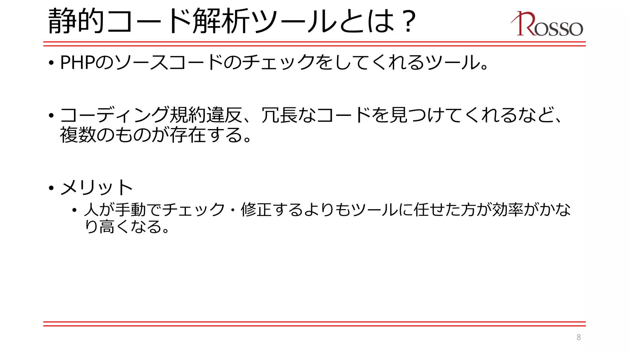 静的コード解析ツールとは？
• PHPのソースコードのチェックをしてくれるツール。
• コーディング規約違反、冗長なコードを見つけてくれるなど、
複数のものが存在する。
• メリット
• 人が手動でチェック・修正するよりもツールに任せた方が効率がかな
り高くなる。
8
 