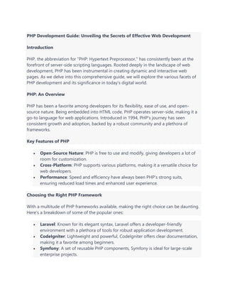 PHP Development Guide: Unveiling the Secrets of Effective Web Development
Introduction
PHP, the abbreviation for "PHP: Hypertext Preprocessor," has consistently been at the
forefront of server-side scripting languages. Rooted deeply in the landscape of web
development, PHP has been instrumental in creating dynamic and interactive web
pages. As we delve into this comprehensive guide, we will explore the various facets of
PHP development and its significance in today's digital world.
PHP: An Overview
PHP has been a favorite among developers for its flexibility, ease of use, and open-
source nature. Being embedded into HTML code, PHP operates server-side, making it a
go-to language for web applications. Introduced in 1994, PHP's journey has seen
consistent growth and adoption, backed by a robust community and a plethora of
frameworks.
Key Features of PHP
• Open-Source Nature: PHP is free to use and modify, giving developers a lot of
room for customization.
• Cross-Platform: PHP supports various platforms, making it a versatile choice for
web developers.
• Performance: Speed and efficiency have always been PHP's strong suits,
ensuring reduced load times and enhanced user experience.
Choosing the Right PHP Framework
With a multitude of PHP frameworks available, making the right choice can be daunting.
Here's a breakdown of some of the popular ones:
• Laravel: Known for its elegant syntax, Laravel offers a developer-friendly
environment with a plethora of tools for robust application development.
• CodeIgniter: Lightweight and powerful, CodeIgniter offers clear documentation,
making it a favorite among beginners.
• Symfony: A set of reusable PHP components, Symfony is ideal for large-scale
enterprise projects.
 