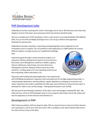 PHP Development India
HiddenBrains has been working with L.A.M.P. technology since 8+ years. We have been one of the early
adopters of some of the open source processes which have become standards today.

We have a sizeable team of PHP developers, which is well-versed in Linux Apache MySQL PHP (LAMP) &
AJAX. You can hire PHP and MySQL developers from us for all your offshore web application
development requirements.

HiddenBrains has been investing in customizing and deploying Open Source Applicati ons and
frameworks since its inception. Our rich portfolio of web applications on LAMP platform & covering
different subjects is enough to prove our capability & knowledge
base.

Experience gained through a variety of projects enables us to
expand our offshore development solutions to the Ecommerce,
Real Estate, Store Management, Healthcare, Mobile, Logistics,
Telecom, Mattresses, Solar Energy, Consumer Electronics,
Photography, Cosmetic, Banking, Utilities and various other
industries. i.e billing systems for recurring billing, Authorize.net
Recurring billing, PayPal subscriptions, etc.

Experience with building web-based applications, Very experienced
with PHP/MySQL development. Experience with and preference for the Agile programming model, i.e
rapid prototype deployment, working software, regular adaptation to changing circumstances and
needs. Experience and comfort using PEAR and other open source libraries to reduce the time spent in
development. Skills in user interface design - making backend systems user-friendly.

We have pool of web developers dealing in all the open source technologies including PHP, ASP, .Net,
AJAX and Linux. All of our PHP developers work on Linux using the robust Open Source IDE, Eclipse and
test the application on all the browsers from Mozilla to IE.

Development in PHP
With hardly any publicity, PHP has swept the Web. PHP can now be found on close to 8 million domains,
and is growing at a rate of up to 15% each month. PHP is available on over 42% of Apache Web servers -
the most common server on the Web.
 