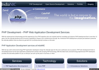 PHP Development                    Open Source Development     Solutions       Portfolio         Enquiry




 PHP Development – PHP Web Application Development Services
 With the advancement of technology and the experience of our PHP expertise who are involved with the incredible and dynamic PHP development from more than 12
 years has the ultimate tendency and immense capability to unleash one’s performance through. As a hardcore PHP development company we believe to presents
 the ultimate platform that one desire to get with him to achieve desired success on the web.



 PHP Application Development services at IndiaNIC

 With the top notch online technology PHP application developers brings the ultimate apps for the one’s particular use or purpose. PHP web development India is
 remarkably known for the best application development solution with amazing PHP technology. With the latest tools and technology experienced PHP developers
 provides the desirable platform to you so that you can pick up the pace in business or other.




                  Services                                                  Technology                                         Solutions
       PHP Application Development                                 Core PHP                                          E-Commerce Solutions

open in browser PRO version      Are you a developer? Try out the HTML to PDF API                                                                     pdfcrowd.com
 
