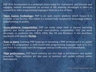 PHP Web Development is a preferred choice today for customized, user-friendly and
engaging website development on account of the amazing advantages it offers as
compared to other programming languages. Here are a few of them:

•Open Source Technology: PHP is an open source platform which means it is
available to use for free. This makes it a commercially inexpensive technology without
compromising on quality.

•Cross-platform Compatibility: PHP can easily adapt itself to various operating
systems and hence possesses great cross-platform compatibility. PHP can work
amazingly on platforms like LINUX, UNIX, Mac OS and Windows. It also interfaces
excellently with Apache/MySQL.

•Easy to learn: Learning PHP language or becoming a PHP professional is no rocket
science. If a programmer is well-versed with programming languages such as C, C++
and Pearl, he can easily learn the language and use it efficiently and immediately.

•High performance: PHP based websites are very high in performance and quality
standards. These websites are also easy to maintain and update without undue
interruptions.


                                                              http://www.esiteworld.com/
 