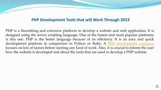 PHP Development Tools that will Work Through 2023
PHP is a flourishing and extensive platform to develop a website and web application. It is
designed using the server scripting language. One of the fastest and most popular platforms
is this one. PHP is the better language because of its efficiency. It is an easy and quick
development platform in comparison to Python or Ruby. A PHP development company
focuses on lots of factors before starting any kind of work. Also, it is crucial to inform the user
how the website is developed and about the tools that are used to develop a PHP website.
 