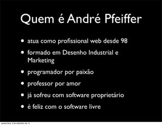 Quem é André Pfeiffer
                      • atua como proﬁssional web desde 98
                      • formado em Desenho Industrial e
                              Marketing
                      • programador por paixão
                      • professor por amor
                      • já sofreu com software proprietário
                      • é feliz com o software livre
quarta-feira, 5 de setembro de 12
 