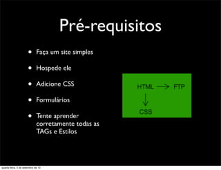 Pré-requisitos
                      •      Faça um site simples

                      •      Hospede ele

                      •      Adicione CSS

                      •      Formulários

                      •      Tente aprender
                             corretamente todas as
                             TAGs e Estilos




quarta-feira, 5 de setembro de 12
 