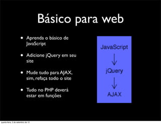 Básico para web
                      •      Aprenda o básico de
                             JavaScript

                      •      Adicione jQuery em seu
                             site

                      •      Mude tudo para AJAX,
                             sim, refaça todo o site

                      •      Tudo no PHP deverá
                             estar em funções




quarta-feira, 5 de setembro de 12
 