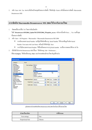 10

2.

คลิก Next และ Yes จนกระทั่งถึงหนาจอสุดทายของการติดตั้ง ใหคลิกปุม Finish เสร็จขั้นตอนการติดตั้ง Macromedia
Dreamweaver MX

การเซ็ตอัพ Macromedia Dreamweaver MX 2004 ใหรองรับภาษาไทย
อัพเดตเปนเวอรชั่น 7.01 โดยการดับเบิลคลิก
ไฟล DreamweaverMX2004_Update701DWMX2004_701update_en.exe หลังจากนั้นคลิก Next …. Yes จนสิ้นสุด
ขั้นตอนการติดตั้ง
2. คลิก Start > All Programs > Macromedia > Macromedia Dreamweaver MX 2004
หากมีหมายเลข Serial Number จะมีปุมใหคลิกเพื่อระบุ Serial Number ใหกรอกขอมูลในชอง Serial
Number First name และ Last Name เสร็จแลวใหคลิกปุม Next
หากไมมีหมายเลข Serial Number ใหขามขั้นตอนการระบุ Serial number จะเปนการทดลองใชงาน 30 วัน
3. เมื่อเปดโปรแกรม Dreamweaver MX ขึ้นมา ใหคลิกเมนู Edit > Preferences…
ที่ชอง Category ใหคลิกเลือกเมนู Font และกําหนดฟอนตภาษาไทย ดังรูปดานลาง
1.

รูปแสดงการกําหนดฟอนตของ Dreamweaver MX 2004 สําหรับการใชงานภาษาไทย

คาของไดอะล็อก
Font settings
Proportional font

คาที่กําหนด
Thai
Tahoma

 