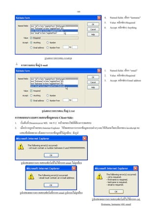 100

4. Named fields: เลือก “lastname”
5. Value: คลิกชอง Required
6. Accept: คลิกชอง Anything

รูปแสดงการตรวจสอบ นามสกุล

 การตรวจสอบ ที่อยู E-mail
1. Named fields: เลือก “email”
2. Value: คลิกชอง Required
3. Accept: คลิกชอง Email address

รูปแสดงการตรวจสอบ ที่อยู E-mail

การทดสอบระบบตรวจสอบขอมูลแบบ Client-Side:
1.
2.

เริ่มตนที่ Dreamweaver MX กด F12 หนาจอของไฟลที่ตองการทดสอบ
เมื่อปรากฏหนาจอของ Internet Explorer ใหทดสอบการกรอกขอมูลแบบตางๆ และใหสังเกตไดอะล็อกของ JavaScript จะ
แสดงขอผิดพลาด แจงผลการกรอกขอมูลที่ไมถูกตอง ดังรูป

รูปแสดงผลการตรวจสอบฟอรมที่ไมไดกรอก email ไมถูกตอง

รูปแสดงผลการตรวจสอบฟอรมที่กรอก email รูปแบบไมถูกตอง
รูปแสดงผลการตรวจสอบฟอรมที่ไมไดกรอก cid,
firstname, lastname และ email

 