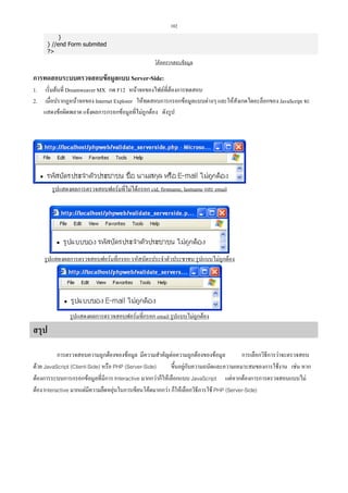 102
}
} //end Form submited
?

โคดตรวจสอบขอมูล

การทดสอบระบบตรวจสอบขอมูลแบบ Server-Side:
1.
2.

เริ่มตนที่ Dreamweaver MX กด F12 หนาจอของไฟลที่ตองการทดสอบ
เมื่อปรากฏหนาจอของ Internet Explorer ใหทดสอบการกรอกขอมูลแบบตางๆ และใหสังเกตไดอะล็อกของ JavaScript จะ
แสดงขอผิดพลาด แจงผลการกรอกขอมูลที่ไมถูกตอง ดังรูป

รูปแสดงผลการตรวจสอบฟอรมที่ไมไดกรอก cid, firstname, lastname และ email

รูปแสดงผลการตรวจสอบฟอรมที่กรอก รหัสบัตรประจําตัวประชาชน รูปแบบไมถูกตอง

รูปแสดงผลการตรวจสอบฟอรมที่กรอก email รูปแบบไมถูกตอง

สรุป
การตรวจสอบความถูกตองของขอมูล มีความสําคัญตอความถูกตองของขอมูล
การเลือกวิธีการวาจะตรวจสอบ
ดวย JavaScript (Client-Side) หรือ PHP (Server-Side)
ขึ้นอยูกับความถนัดและความเหมาะสมของการใชงาน เชน หาก
ตองการระบบการกรอกขอมูลที่มีการ Interactive มากกวาก็ใหเลือกแบบ JavaScript แตหากตองการการตรวจสอบแบบไม
ตอง Interactive มากแตมีความยืดหยุนในการเขียนโคดมากกวา ก็ใหเลือกวิธีการใช PHP (Server-Side)

 