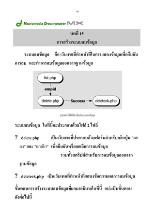 103

บทที่ 15
การสรางระบบลบขอมูล
ระบบลบขอมูล คือ เว็บเพจที่ทําหนาที่ในการแสดงขอมูลเพื่อยืนยัน
การลบ และทําการลบขอมูลออกจากฐานขอมูล

รูปแสดงไฟลที่เกี่ยวของในระบบลบขอมูล

ระบบลบขอมูล ในที่นี้จะประกอบดวยไฟล 2 ไฟล
เปนเว็บเพจทีประกอบดวยฟอรมสําหรับคลิกปุม ตก
่
? delete.php
ลง และ ยกเลิก เพื่อยืนยันหรือยกเลิกการลบขอมูล
รวมทั้งสคริปตสําหรับการลบขอมูลออกจาก
ฐานขอมูล
? deleteok.php เปนเว็บเพจที่ทาหนาที่แสดงขอความผลการลบขอมูล
ํ
ขั้นตอนการสรางระบบลบขอมูลที่ยกมาอธิบายในที่นี้ แบงเปนขั้นตอน
ดังตอไปนี้

 
