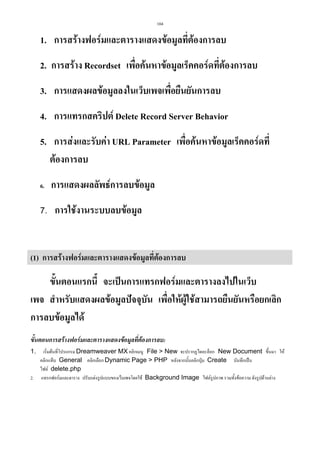 104

1. การสรางฟอรมและตารางแสดงขอมูลที่ตองการลบ
2. การสราง Recordset เพือคนหาขอมูลเร็คคอรดที่ตองการลบ
่
3. การแสดงผลขอมูลลงในเว็บเพจเพื่อยืนยันการลบ
4. การแทรกสคริปต Delete Record Server Behavior
5. การสงและรับคา URL Parameter เพื่อคนหาขอมูลเร็คคอรดที่
ตองการลบ
6.

การแสดงผลลัพธการลบขอมูล

7. การใชงานระบบลบขอมูล

(1) การสรางฟอรมและตารางแสดงขอมูลที่ตองการลบ

ขั้นตอนแรกนี้ จะเปนการแทรกฟอรมและตารางลงไปในเว็บ
เพจ สําหรับแสดงผลขอมูลปจจุบัน เพื่อใหผูใชสามารถยืนยันหรือยกเลิก
การลบขอมูลได
ขั้นตอนการสรางฟอรมและตารางแสดงขอมูลที่ตองการลบ:
1.

2.

เริ่มตนที่โปรแกรม Dreamweaver MX คลิกเมนู File  New จะปรากฏไดอะล็อก New Document ขึ้นมา ให
คลิกแท็บ General คลิกเลือก Dynamic Page  PHP หลังจากนั้นคลิกปุม Create บันทึกเปน
ไฟล delete.php
แทรกฟอรมและตาราง ปรับแตงรูปแบบของเว็บเพจโดยใช Background Image ไฟลรูปภาพ รวมทั้งขอความ ดังรูปดานลาง

 