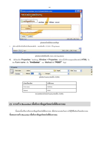 105

รูปแสดงหนาจอยืนยันการลบขอมูล
3.

คลิกวางเมาสภายในเสนประสีแดงของฟอรม และคลิกแท็ก FORM ที่ Tag Selector

รูปแสดงการคลิกเลือกแท็ก form จาก Tag selector
4.

เปดไดอะล็อก Properties โดยคลิกเมนู Window  Properties หลังจากนั้นใหกําหนดคุณสมบัติของฟอรม HTML ใน
ชอง Form name เปน frmDelete และ Method เปน POST ดังรูป

รูปแสดง Property ของแท็ก FORM
คาของไดอะล็อก

คาที่กําหนด

Form name

fmDelete

Method

POST
ตารางแสดงการกําหนด Property ของแท็ก FORM

(2) การสราง Recordset เพื่อคนหาขอมูลเร็คคอรดที่ตองการลบ
ขั้นตอนนี้จะเปนการคนหาเอาขอมูลเร็คคอรดที่ตองการลบ เพื่อนําเอามาแสดงในตารางใหผูใชยืนยันหรือยกเลิกการลบ

ขั้นตอนการสราง Recordset เพื่อคนหาขอมูลเร็คคอรดที่ตองการลบ:

 