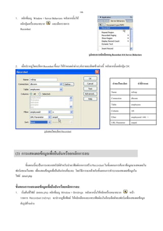 106

1.

คลิกที่เมนู Window  Server Behaviors หลังจากนั้นให
และเลือกรายการ
คลิกปุมเครื่องหมายบวก
Recordset

รูปแสดงการคลิกเลือกเมนู Recordset จาก Server Behaviors

2.

เมื่อปรากฏไดอะล็อก Recordset ขึ้นมา ใหกําหนดคาตางๆ ดังรายละเอียดขางลางนี้ หลังจากนั้นคลิกปุม OK

คาของไดอะล็อก

คาที่กําหนด

Name

rsEmp

Connection

dbconn

Table

employees

Column

All

Filter

employeeid และ =

URL Parameter

empid

รูปแสดงไดอะล็อก Recordset

(3) การแสดงผลขอมูลเพื่อยืนยันหรือยกเลิกการลบ
ขั้นตอนนี้จะเปนการแทรกสคริปตสําหรับนําเอาฟลดจากการสราง Recordset ในขั้นตอนการคนหาขอมูลมาแสดงผลใน
ฟอรมของเว็บเพจ เพื่อแสดงขอมูลเพื่อยืนยันกอนที่จะลบ โดยวิธีการจะคลายกับขั้นตอนการทําระบบแสดงผลขอมูลใน
ไฟล detail.php

ขั้นตอนการแสดงผลขอมูลเพื่อยืนยันหรือยกเลิกการลบ:
1.

เริ่มตนที่ไฟล delete.php คลิกที่เมนู Window  Bindings หลังจากนั้นใหคลิกเครื่องหมายบวก
หนา
รายการ Recordset (rsEmp) จะปรากฏชื่อฟลด ใหคลิกเลือกและแทรกฟลดลงในอ็อบเจ็คตของฟอรมเพื่อแสดงผลขอมูล
ดังรูปดานลาง

 