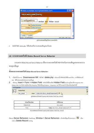 107

รูปการแสดงผลขอมูลในตารางและฟอรม

2.

บันทึกไฟล delete.php ก็เปนอันเสร็จการแสดงผลขอมูลลงเว็บเพจ

(4) การแทรกสคริปต Delete Record Server Behavior
การแทรก Delete Record Server Behavior เปนการแทรกสคริปต PHP สําหรับการลบขอมูลออกจากตาราง
ของฐานขอมูล
ขั้นตอนการแทรกสคริปต Delete Record Server Behavior:
เริ่มตนที่โปรแกรม Dreamweaver MX เปดไฟล delete.php หลังจากนั้นใหคลิกเมาสที่ตําแหนงใดๆ ภายใตเสนประสี
แดง ที่เปนขอบเขตฟอรมของการลบขอมูล
2. คลิกเมนู Insert  Form  Hidden Field คลิกเมาสที่อ็อบเจ็คต Hidden Field จะปรากฏไดอะล็อก Properties ของ
Hidden Field (หากไมปรากฏไดอะล็อก Properties ใหคลิกที่เมนู Windows  Properties) และใหกําหนดคาในไดอะล็อกดังตอไปนี้
1.

รูปแสดงการกําหนด Property ของ Hidden Field key_empid
คาของไดอะล็อก
คาที่กําหนด
HiddenField
key_empid
Value
?php echo $row_rsEmp[‘employeeid’]; ?
ตารางแสดงการกําหนด Property ของ Hidden Field key_empid

เปดแถบ Server Behaviors โดยคลิกเมนู Window  Server Behaviors แลวคลิกที่ปุมเครื่องหมายบวก
รายการ Delete Record จากเมนู

เลือก

 