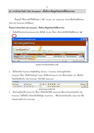 109

(5) การสงและรับคา URL Parameter เพื่อคนหาขอมูลเร็คคอรดที่ตองการลบ
ขั้นตอนนี้ ก็คือการทําใหไฟลเว็บเพจ 2 ไฟล list.php และ delete.php สามารถเชื่อมโยงเพื่อสงและ
รับคา URL Parameter กันไดนั่นเอง
ขั้นตอนการสงและรับคา URL Parameter เพื่อคนหาขอมูลเร็คคอรดที่ตองการลบ:
1. เริ่มตนที่โปรแกรม Dreamweaver MX เปดไฟล list.php ขึ้นมา แลวลากเมาสทําไฮไลตขอความ ลบ

รูปแสดงการลากเมาสทําไฮไลตขอความ ลบ

2. เปดไดอะล็อก Properties โดยคลิกที่เมนู Window  Properties จะปรากฏไดอะล็อก
Properties ขึ้นมา ใหคลิกไอคอนรูป Folder สีเหลือง (Browse for File) ที่ตําแหนงชอง Link เพื่อสราง
ไฮเปอรลิงคสําหรับ URL Parameter ไปหาไฟล delete.php

รูปแสดง Property ของลิงค ลบ

3. เมื่อปรากฏไดอะล็อก Select File ขึ้นมา ใหคลิกเลือกไฟล delete.php เปนการกําหนดวาจะสงคา URL
Parameter ไปที่ไฟลนี้ หลังจากนั้นใหคลิกปุม Parameters… ที่ดานลางของไดอะล็อก Select File เพื่อ
กําหนดการสงคา URL Parameter

 
