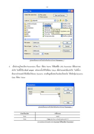 110

รูปแสดงขั้นตอนการสรางลิงค พรอมกับการกําหนด Parameters…

4. เมื่อปรากฏไดอะล็อก Parameters ขึ้นมา ที่ชอง Name ใหพมพชื่อ URL Parameter ที่ตองการจะ
ิ
สงไป ในที่นใหเราพิมพ empid หลังจากนั้นใหไปที่ชอง Value เพือกําหนดคาที่จะสงไป ในที่นี้เรา
ี้

่
ตองการกําหนดคาใหเปลียนไปแบบ Dynamic ตามขอมูลที่แสดงในแตละเร็คคอรด ใหคลิกปุม Dynamic
่
Data ที่ชอง Value

รูปแสดงขั้นตอนการสรางลิงค พรอมกับการกําหนด Parameters…
คาของไดอะล็อก
Name
Value

คาที่กําหนด
empid
?php echo $row_rsEmp['employeeid']; ?
ตารางแสดงการกําหนดคา URL Parameter ในไดอะล็อก “Parameters”

 