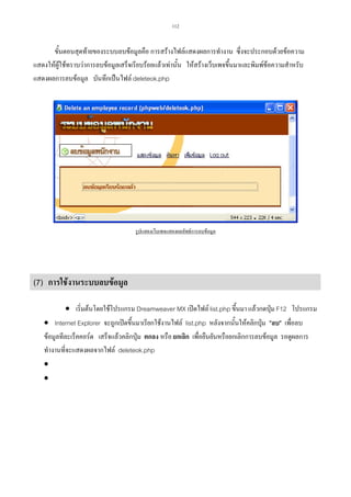 112

ขั้นตอนสุดทายของระบบลบขอมูลคือ การสรางไฟลแสดงผลการทํางาน ซึ่งจะประกอบดวยขอความ
แสดงใหผใชทราบวาการลบขอมูลเสร็จเรียบรอยแลวเทานั้น ใหสรางเว็บเพจขึ้นมาและพิมพขอความสําหรับ
ู
แสดงผลการลบขอมูล บันทึกเปนไฟล deleteok.php

รูปแสดงเว็บเพจแสดงผลลัพธการลบขอมูล

(7) การใชงานระบบลบขอมูล
• เริ่มตนโดยใชโปรแกรม Dreamweaver MX เปดไฟล list.php ขึ้นมา แลวกดปุม F12 โปรแกรม
• Internet Explorer จะถูกเปดขึ้นมาเรียกใชงานไฟล list.php หลังจากนั้นใหคลิกปุม ลบ เพื่อลบ

ขอมูลทีละเร็คคอรด เสร็จแลวคลิกปุม ตกลง หรือ ยกเลิก เพื่อยืนยันหรือยกเลิกการลบขอมูล รอดูผลการ
ทํางานที่จะแสดงผลจากไฟล deleteok.php
•
•

 