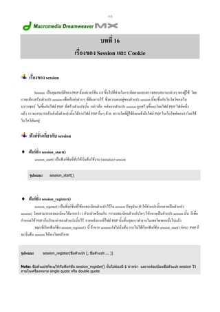 113

บทที่ 16
เรื่องของ Session และ Cookie
เรื่องของ session
Session เปนคุณสมบัติของ PHP ตั้งแตเวอรชั่น 4.0 ขึ้นไปที่ชวยในการติดตามและตรวจสอบสถานะตางๆ ของผูใช โดย
เราจะตองสรางตัวแปร session เพื่อเก็บคาตาง ๆ ที่ตองการไว ซึ่งความคงอยูของตัวแปร session นี้จะขึ้นกับวินโดวของเว็บ
บราวเซอร ไมขึ้นกับไฟล PHP ที่สรางตัวแปรนั้น กลาวคือ หลังจากตัวแปร session ถูกสรางขึ้นมาโดยไฟล PHP ไฟลหนึ่ง
แลว เราจะสามารถอางอิงถึงตัวแปรนั้นไดจากไฟล PHP อื่นๆ ดวย ตราบใดที่ผูใชยังคงเขาถึงไฟล PHP ในเว็บไซทของเราโดยใช
วินโดวเดิมอยู

ฟงกชั่นเกี่ยวกับ session
♦ ฟงกชั่น session_start()
session_start() เปนฟงกชั่นที่สั่งใหเริ่มตนใชงาน (initialize) session
รูปแบบ:

session_start()

♦ ฟงกชั่น session_register()
session_register() เปนฟงกชั่นที่ใชลงทะเบียนตัวแปรไวใน session ปจจุบัน (ทําใหตัวแปรนั้นกลายเปนตัวแปร
session) โดยสามารถลงทะเบียนไดมากกวา 1 ตัวแปรพรอมกัน การลงทะเบียนตัวแปรใดๆ ใหกลายเปนตัวแปร session นั้น ก็เพื่อ
กําหนดให PHP เก็บรักษาคาของตัวแปรนั้นไว ภายหลังจากที่ไฟล PHP นั้นสิ้นสุดการทํางานในเพจใดเพจหนึ่งไปแลว
ขณะที่เรียกฟงกชั่น session_register() นี้ ถาหาก session ยังไมเริ่มตน (เราไมไดเรียกฟงกชั่น session_start() กอน) PHP ก็
จะเริ่มตน session ใหเองโดยปริยาย

รูปแบบ:

session_register(ชื่อตัวแปร [, ชื่อตัวแปร ... ])

Note: ชื่อตัวแปรทีระบุใหกับฟงกชั่น session_register() นั้นไมตองมี $ นําหนา และจะตองปอนชื่อตัวแปร session ไว
่
ภายในเครื่องหมาย single quote หรือ double quote

 