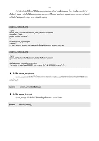 114

สําหรับตัวอยางตอไปนี้เราจะใชไฟล session_register1.php สรางตัวแปรชื่อ $myname ขึ้นมา กอนที่จะลงทะเบียนให
เปนตัวแปร session จากนั้นในไฟล session_register2.php เราจะสั่งใหแสดงคาของตัวแปร $myname ออกมา (การทดสอบตัวอยางนี้
ขอใหสรางไฟลทั้งสองขึ้นมากอน เพราะจะตองใชควบคูกัน)

session_register1.php
?php
session_start(); //เรียกฟงกชั่น session_start() เพื่อเริ่มใชงาน session
$myname = สุรชัย;
session_register(myname);
?
นี่คือไฟล session_register1.php
brbr
a href=session_register2.phpคลิกตรงนี้เพื่อเปดไฟล session_register2.php/a

session_register2.php
?php
session_start(); //เรียกฟงกชั่น session_start() เพื่อเริ่มใชงาน session
?
นี่คือไฟล session_register2.phpbrbr
?php echo คาของตัวแปร SESSION ของ myname คือ  . $_SESSION['myname']; ?

♦ ฟงกชั่น session_unregister()
session_unregister() เปนฟงกชั่นที่ใชยกเลิกการลงทะเบียนตัวแปร session หรือกลาวอีกนัยหนึ่งคือ บอกให PHP ลืมตัว
แปรนั้นไปเสีย
รูปแบบ:

session_unregister(ชื่อตัวแปร)

♦ ฟงกชั่น session_destroy()
session_destroy() เปนฟงกชั่นที่ใชทําลายขอมูลทั้งหมดของ session ปจจุบัน
รูปแบบ:

session_destroy()

 