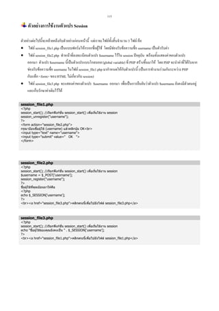 115

ตัวอยางการใชงานตัวแปร Session
ตัวอยางตอไปนี้จะคลายคลึงกับตัวอยางกอนหนานี้ แตเราจะไฟลทั้งสิ้นจํานวน 3 ไฟล คือ
• ไฟล session_file1.php เปนแบบฟอรมใหกรอกชื่อผูใช โดยมีชองรับขอความชื่อ username เปนตัวรับคา
• ไฟล session_file2.php ทําหนาที่ลงทะเบียนตัวแปร $username ไวใน session ปจจุบัน พรอมทั้งแสดงคาของตัวแปร
ออกมา ตัวแปร $username นี้เปนตัวแปรแบบโกลบอล (global variable) ที่ PHP สรางขึ้นมาให โดย PHP จะนําคาที่ไดรับจาก
ชองรับขอความชื่อ username ในไฟล session_file1.php มากําหนดใหกับตัวแปรนี้ (เปนการทํางานรวมกันระหวาง PHP
กับแท็ก form ของ HTML ไมเกี่ยวกับ session)
• ไฟล session_file3.php จะแสดงคาของตัวแปร $username ออกมา เพื่อเปนการยืนยันวาตัวแปร $username ยังคงมีตัวตนอยู
และเก็บรักษาคาเดิมไวได
session_file1.php

?php
session_start(); //เรียกฟงกชั่น session_start() เพื่อเริ่มใชงาน session
session_unregister(username);
?
form action=session_file2.php
กรุณาปอนชื่อผูใช (username) แลวคลิกปุม OKbr
input type=text name=username
input type=submit value= OK 
/form

session_file2.php

?php
session_start(); //เรียกฟงกชั่น session_start() เพื่อเริ่มใชงาน session
$username = $_POST['username'];
session_register(username);
?
ชื่อผูใชที่คุณปอนมาใหคือ
?php
echo $_SESSION['username'];
?
bra href=session_file3.phpคลิกตรงนี้เพื่อไปยังไฟล session_file3.php/a

session_file3.php

?php
session_start(); //เรียกฟงกชั่น session_start() เพื่อเริ่มใชงาน session
echo ชื่อผูใชของคุณยังคงเปน  . $_SESSION['username'];
?
bra href=session_file1.phpคลิกตรงนี้เพื่อไปยังไฟล session_file1.php/a

 