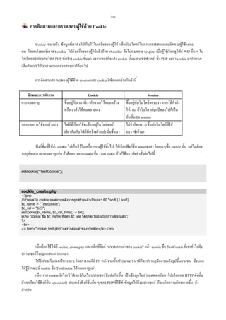 116

การติดตามและตรวจสอบผูใชดวย Cookie
Cookie หมายถึง ขอมูลที่เราสงไปเก็บไวในเครื่องของผูใช เพื่อประโยชนในการตรวจสอบและติดตามผูใชแตละ
คน โดยหลังจากที่เราสง cookie ไปยังเครื่องของผูใชแลวถาหาก cookie ยังไมหมดอายุ (expire) เมื่อผูใชเรียกดูไฟล PHP อื่น ๆ ใน
ไดเร็คทอรีเดียวกับไฟล PHP ที่สราง cookie ขึ้นมา บราวเซอรก็จะสง cookie นั้นมายังเซิรฟเวอร ซึ่ง PHP จะนํา cookie มากําหนด
เปนตัวแปรใหเราสามารถตรวจสอบคาไดตอไป
การติดตามสถานะของผูใชดวย session และ cookie มีขอแตกตางกันดังนี้
ลักษณะการทํางาน
การหมดอายุ

Cookie
ขึ้นอยูกับเวลาที่เรากําหนดไวตอนสราง
หรือเราสั่งใหหมดอายุเอง

ขอบเขตการใชงานตัวแปร

ไฟลที่เรียกใชจะตองอยูในโฟลดอร
เดียวกันกับไฟลที่สรางตัวแปรนั้นขึ้นมา

Session
ขึ้นอยูกับวินโดวของบราวเซอรที่กําลัง
ใชงาน ถาวินโดวสถูกปดลงไปก็เปน
อันสิ้นสุด session
ไมจํากัด เพราะขึ้นกับวินโดวที่ใช
บราวซเขามา

ฟงกชั่นที่ใชสง cookie ไปเก็บไวในเครื่องของผูใชทิ้งไป ใหเรียกฟงกชั่น setcookie() โดยระบุชื่อ cookie นั้น แตไมตอง
ระบุคาและเวลาหมดอายุ เชน ถาตองการลบ cookie ชื่อ TestCookie ก็ใหใชบรรทัดคําสั่งตอไปนี้
setcookie(“TestCookie”);

cookie_create.php

?php
//กําหนดให cookie หมดอายุหลังจากถูกสรางแลวเปนเวลา 60 วินาที (1 นาที)
$c_name = TestCookie;
$c_val = 123;
setcookie($c_name, $c_val, time() + 60);
echo cookie ชื่อ $c_name ที่มีคา $c_val ไดถูกสงไปยังเว็บบราวเซอรแลว;
?
br
a href=cookie_test.phpตรวจสอบคาของ cookie/abr

เมื่อเรียกใชไฟล cookie_create.php และคลิกที่ลิงค “ตรวจสอบคาของ cookie” แลว cookie ชื่อ TestCookie ที่เราสงไปยัง
บราวเซอรก็จะถูกแสดงคาออกมา
ใหรีเฟรชเว็บเพจเปนระยะๆ โดยการกดคีย F5 หลังจากนั้นประมาณ 1 นาทีก็จะปรากฏขอความดังรูปขึ้นมาแทน ซึ่งบอก
ใหรูวาขณะนี้ cookie ชื่อ TestCookie ไดหมดอายุแลว
เนื่องจาก cookie ที่เว็บเซิรฟเวอรกับเว็บบราวเซอรรับสงกันนั้น เปนขอมูลในสวนเฮดเดอรของโปรโตคอล HTTP ดังนั้น
ถาเราเรียกใชฟงกชั่น setcookie() ตามหลังฟงกชั่นอื่น ๆ ของ PHP ที่ใชสงขอมูลไปยังบราวเซอร ก็จะเกิดความผิดพลาดขึ้น ดัง
ตัวอยาง

 