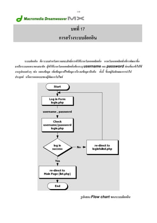 118

บทที่ 17
การสรางระบบล็อกอิน

ระบบล็อกอิน คือ ระบบสําหรับตรวจสอบสิทธิ์การเขาใชงานเว็บแอพพลิเคชั่น หากเว็บแอพพลิเคชั่นที่เราพัฒนาขึ้น
มาเปนระบบเฉพาะของสมาชิก ผูเขาใชงานเว็บแอพพลิเคชั่นตองระบุ username และ password กอนที่จะเขาไปใช
งานรูปแบบตางๆ เชน แสดงขอมูล เพิ่มขอมูล แกไขขอมูล หรือ ลบขอมูล เปนตน ทั้งนี้ ขึ้นอยูกับลักษณะการนําไป
ประยุกต หรือการออกแบบของผูพัฒนาเว็บไซต

รูปแสดง Flow chart ของระบบล็อกอิน

 