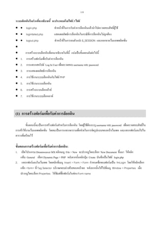 119

ระบบล็อกอินในสวนที่จะอธิบายนี้ จะประกอบดวยไฟล 3 ไฟล

•
•
•
•
•
•
•
•
•
•
•
•

• login.php

ทําหนาที่ในการรับคาการล็อกอินแลวนําไปตรวจสอบสิทธิ์ผูใช

• loginfailed.php

แสดงผลลัพธการล็อกอินในกรณีที่การล็อกอินไมถูกตอง

• logout.php

ทําหนาที่ในการลบตัวแปร $_SESSION และออกจากเว็บแอพพลิเคชั่น

การสรางระบบล็อกอินที่ยกมาอธิบายในที่นี้ แบงเปนขั้นตอนดังตอไปนี้
1.

การสรางฟอรมเพื่อรับคาการล็อกอิน

2.

การแทรกสคริปต Log In User เพื่อตรวจสอบ username และ password

3.

การแสดงผลลัพธการล็อกอิน

4.

การใชงานระบบล็อกอินกับไฟล PHP

5.

การใชงานระบบล็อกอิน

6.

การสรางระบบล็อกเอาท

7.

การใชงานระบบล็อกเอาท

(1) การสรางฟอรมเพื่อรับคาการล็อกอิน
ขั้นตอนนี้จะเปนการสรางฟอรมสําหรับการล็อกอิน โดยผูใชตองระบุ username และ password เพื่อตรวจสอบสิทธิ์ใน
การเขาใชงานเว็บแอพพลิเคชั่น โดยจะเปนการแทรกตารางเพื่อชวยในการจัดรูปแบบของหนาเว็บเพจ และแทรกฟอรมลงไปใน
ตารางที่เตรียมไว

ขั้นตอนการสรางฟอรมเพื่อรับคาการล็อกอิน:
เปดโปรแกรม Dreamweaver MX คลิกเมนู File  New จะปรากฏไดอะล็อก New Document ขึ้นมา ใหคลิก
แท็บ General เลือก Dynamic Page  PHP หลังจากนั้นคลิกปุม Create บันทึกเปนไฟล login.php
2. แทรกฟอรมลงในเว็บเพจ โดยคลิกที่เมนู Insert  Form  Form กําหนดชื่อของฟอรมเปน fmLogin โดยใหคลิกเลือก
แท็ก form ที่ Tag Selector บริเวณขอบลางซายของหนาจอ หลังจากนั้นใหไปที่เมนู Window  Properties เมื่อ
ปรากฏไดอะล็อก Properties ใหพิมพชื่อฟอรมในชอง Form name
1.

 