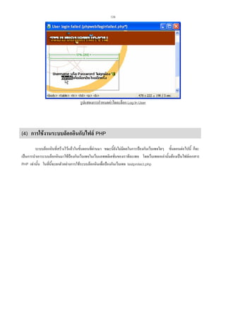 124

รูปแสดงการกําหนดคาไดอะล็อก Log In User

(4) การใชงานระบบล็อกอินกับไฟล PHP
ระบบล็อกอินที่สรางไวแลวในขั้นตอนที่ผานมา ขณะนี้ยังไมมีผลในการปองกันเว็บเพจใดๆ ขั้นตอนตอไปนี้ ก็จะ
เปนการนําเอาระบบล็อกอินมาใชปองกันเว็บเพจในเว็บแอพพลิเคชั่นของเราทีละเพจ โดยเว็บเพจเหลานั้นตองเปนไฟลเอกสาร
PHP เทานั้น ในที่นี้จะยกตัวอยางการใชระบบล็อกอินเพื่อปองกันเว็บเพจ testprotect.php

 