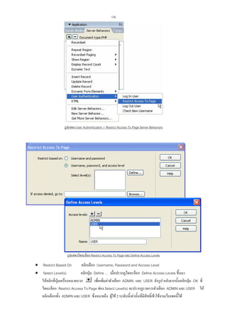 126

รูปแสดง User Authentication  Restrict Access To Page Server Behaviors

รูปแสดงไดอะล็อก Restrict Access To Page และ Define Access Levels

• Restrict Based On
คลิกเลือก Username, Password and Access Level
คลิกปุม Define … เมื่อปรากฏไดอะล็อก Define Access Levels ขึ้นมา
• Select Level(s)
เพื่อเพิ่มคาตัวเลือก ADMIN และ USER ดังรูป หลังจากนั้นคลิกปุม OK ที่
ใหคลิกที่ปุมเครื่องหมายบวก
ไดอะล็อก Restrict Access To Page ชอง Select Level(s) จะปรากฏรายการตัวเลือก ADMIN และ USER ให
คลิกเลือกทั้ง ADMIN และ USER ซึ่งหมายถึง ผูใช 2 ระดับนี้เทานั้นที่มีสิทธิ์เขาใชงานเว็บเพจนี้ได

 