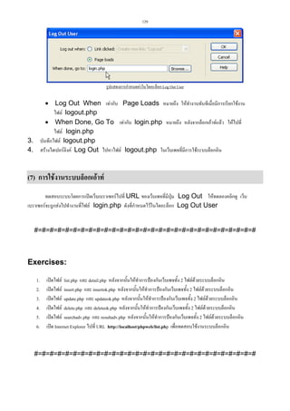 129

รูปแสดงการกําหนดคาในไดอะล็อก Log Out User

• Log Out When เทากับ Page Loads หมายถึง ใหทํางานทันทีเมื่อมีการเรียกใชงาน
ไฟล logout.php
• When Done, Go To เทากับ login.php หมายถึง หลังจากล็อกเอาทแลว ใหไปที่
ไฟล login.php
บันทึกไฟล logout.php
สรางไฮเปอรลิงค Log Out ไปหาไฟล logout.php ในเว็บเพจที่มีการใชระบบล็อกอิน

3.
4.

(7) การใชงานระบบล็อกเอาท
ทดสอบระบบโดยการเปดเว็บเบราเซอรไปที่ URL ของเว็บเพจที่มีปุม Log Out ใหทดลองคลิกดู เว็บ
เบราเซอรจะถูกสงไปทํางานที่ไฟล login.php ดังที่กําหนดไวในไดอะล็อก Log Out User

#=#=#=#=#=#=#=#=#=#=#=#=#=#=#=#=#=#=#=#=#=#=#=#=#=#=#=#=#

Exercises:
1.
2.
3.
4.
5.
6.

เปดไฟล list.php และ detail.php หลังจากนั้นใหทําการปองกันเว็บเพจทั้ง 2 ไฟลดวยระบบล็อกอิน
เปดไฟล insert.php และ insertok.php หลังจากนั้นใหทําการปองกันเว็บเพจทั้ง 2 ไฟลดวยระบบล็อกอิน
เปดไฟล update.php และ updateok.php หลังจากนั้นใหทําการปองกันเว็บเพจทั้ง 2 ไฟลดวยระบบล็อกอิน
เปดไฟล delete.php และ deleteok.php หลังจากนั้นใหทําการปองกันเว็บเพจทั้ง 2 ไฟลดวยระบบล็อกอิน
เปดไฟล searchadv.php และ resultadv.php หลังจากนั้นใหทําการปองกันเว็บเพจทั้ง 2 ไฟลดวยระบบล็อกอิน
เปด Internet Explorer ไปที่ URL http://localhost/phpweb/list.php เพื่อทดสอบใชงานระบบล็อกอิน

#=#=#=#=#=#=#=#=#=#=#=#=#=#=#=#=#=#=#=#=#=#=#=#=#=#=#=#=#

 