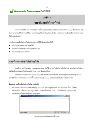 130

บทที่ 18
PHP กับการอัพโหลดไฟล
การอัพโหลดไฟล ก็คือ การสงไฟลจากเครื่องคอมพิวเตอร Client ไปยังเครื่องคอมพิวเตอร Server สําหรับภาษา PHP
นั้น สามารถเขียนโคดอัพโหลดไดเลย โดยเราไมตองไปติดตั้งโมดูลใดๆ เพิ่มเติม เราสามารถสรางเว็บเพจสําหรับการอัพโหลด
ไฟลไดอยางงายดาย
การสรางเว็บเพจเพื่ออัพโหลดไฟล แบงการทํางานไดเปนขั้นตอนดังตอไปนี้
• การสรางฟอรมสําหรับอัพโหลดไฟล
• การเขียนสคริปต PHP สําหรับการอัพโหลดไฟล
• การทดสอบระบบดาวนโหลด

การสรางฟอรมสําหรับอัพโหลดไฟล
การสรางระบบอัพโหลดนั้น Dreamweaver MX จะชวยไดในการสรางฟอรมสําหรับอัพโหลด สวนโคดสําหรับจัดการ
ไฟล จําเปนจะตองสวิทชไปที่โหมดโคด (Code View) เพื่อเขียนโคดเอง
ในขั้นตอนแรกจะเปนการใช Dreamweaver MX แทรกฟอรมลงในเว็บเพจ สําหรับใหผูใชสามารถคลิกปุม Browse…
เลือกไฟลที่ตองการอัพโหลด นอกจากนั้นก็ยังมีการแทรกปุม Upload สําหรับคลิกเพื่อเริ่มตนการอัพโหลดไฟล

ขั้นตอนการสรางฟอรมสําหรับอัพโหลดไฟล:
1.

เปดโปรแกรม Dreamweaver MX คลิกเมนู File  New จะปรากฏไดอะล็อก New Document ขึ้นมา ใหคลิก
แท็บ General เลือก Dynamic Page  PHP หลังจากนั้นคลิกปุม Create บันทึกเปนไฟล fileupload.php

2.

แทรกฟอรมลงในเว็บเพจ โดยคลิกที่เมนู Insert  Form

รูปแสดง Design View หลังจากแทรกแท็ก form

 