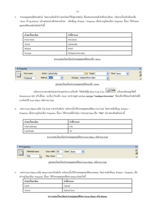 131
3.

กําหนดคุณสมบัติของฟอรม โดยการคลิกเมาสวางเคอรเซอรใหอยูภายฟอรม ซึ่งแสดงขอบเขตดวยเสนประสีแดง หลังจากนั้นคลิกเลือกแท็ก
form ที่ Tag Selector บริเวณขอบลางซายของหนาจอ คลิกที่เมนู Window  Properties เมื่อปรากฏไดอะล็อก Properties ขึ้นมา ใหกําหนด
คุณสมบัติของฟอรมดังตอไปนี้
คาของไดอะล็อก
Form Name
Action
Method
Enctype

คาที่กําหนด
fmUpload
upload.php
POST
Multipart/form-data
ตารางแสดงไดอะล็อกกําหนดคุณสมบัติของแท็ก form

รูปแสดงไดอะล็อกกําหนดคุณสมบัติของแท็ก form
หลังจากการแทรกฟอรมและกําหนดคาตางๆ เสร็จแลว ใหคลิกที่ปุม Show Code View
แลวลองสังเกตดูโคดที่
Dreamweaver MX สรางขึ้นมา จะเห็นวาในแท็ก form จะปรากฏคา attribute enctype=multipart/form-data ซึ่งจะตองใชเสมอในฟอรมที่มี
การเรียกใช Form Object ชนิด File Field
4.

แทรก Form Objects ชนิด File Field ลงภายในฟอรม หลังจากนั้นใหกําหนดคุณสมบัติของ File Field โดยการคลิกที่เมนู Window 
Properties เมื่อปรากฏไดอะล็อก Properties ขึ้นมา ใหกําหนดชื่อในชอง FileField Name เปน File ดังรายละเอียดดานลางนี้
คาของไดอะล็อก
FileFieldName
CharWidth

คาที่กําหนด
File
50
ตารางแสดงไดอะล็อกกําหนดคุณสมบัติของ Form Object ชนิด File Field

รูปแสดงไดอะล็อกกําหนดคุณสมบัติของ Form Object ชนิด File Field
5.

แทรก Form Objects ชนิด Button ลงภายในฟอรม หลังจากนั้นใหกําหนดคุณสมบัติของ Button โดยการคลิกที่เมนู Window  Properties เมื่อ
ปรากฏไดอะล็อก Properties ขึ้นมา ใหกําหนดคุณสมบัติของ Button ดังตอไปนี้
คาของไดอะล็อก
คาที่กําหนด
Label
Upload
Action
Submit form
ตารางแสดงไดอะล็อกกําหนดคุณสมบัติของ Form Object ชนิด Button

 