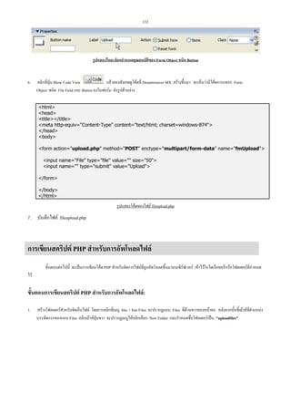132

รูปแสดงไดอะล็อกกําหนดคุณสมบัติของ Form Object ชนิด Button

6.

คลิกที่ปุม Show Code View
แลวลองสังเกตดูโคดที่ Dreamweaver MX สรางขึ้นมา จะเห็นวามีโคดการแทรก Form
Object ชนิด File Field และ Button ลงในฟอรม ดังรูปดานลาง
html
head
title/title
meta http-equiv=Content-Type content=text/html; charset=windows-874
/head
body
form action=upload.php method=POST enctype=multipart/form-data name=fmUpload
input name=File type=file value= size=50
input name= type=submit value=Upload
/form
/body
/html

รูปแสดงโคดของไฟล fileupload.php

7. บันทึกไฟล fileupload.php

การเขียนสคริปต PHP สําหรับการอัพโหลดไฟล
ขั้นตอนตอไปนี้ จะเปนการเขียนโคด PHP สําหรับจัดการไฟลที่ถูกอัพโหลดขึ้นมาบนเซิรฟเวอร เขาไวในไดเร็คทอรี่หรือโฟลเดอรที่กําหนด
ไว

ขั้นตอนการเขียนสคริปต PHP สําหรับการอัพโหลดไฟล:
1.

สรางโฟลเดอรสําหรับจัดเก็บไฟล โดยการคลิกที่เมนู Site  Site Files จะปรากฏแถบ Files ที่ดานขวาของหนาจอ หลังจากนั้นชี้เมาสที่ตําแหนง
บรรทัดแรกของแถบ Files คลิกเมาสปุมขวา จะปรากฏเมนูใหคลิกเลือก New Folder และกําหนดชื่อโฟลเดอรเปน uploadfiles

 