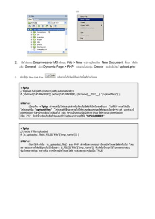 133

2.

เปดโปรแกรม Dreamweaver MX คลิกเมนู File  New จะปรากฏไดอะล็อก New Document ขึ้นมา ใหคลิก
แท็บ General เลือก Dynamic Page  PHP หลังจากนั้นคลิกปุม Create บันทึกเปนไฟล upload.php

3.

คลิกที่ปุม Show Code View

หลังจากนั้นใหพิมพโคดตอไปนี้ลงไปในเว็บเพจ

?php
// Upload full path (Detect path automatically)
if (!defined('UPLOADDIR')) define('UPLOADDIR', (dirname(__FILE__) ./uploadfiles) );

อธิบาย:
เปดแท็ก ?php กําหนดชื่อโฟลเดอรสาหรับจัดเก็บไฟลที่อัพโหลดขึ้นมา ในที่นี้กําหนดใหเปน
ํ
โฟลเดอรชื่อ uploadfiles โฟลเดอรนี้ขึ้นมาภายใตโฟลเดอรของระบบไฟลของเว็บเซิรฟเวอร และตองมี
permission ที่สามารถเขียนไฟลลงได เชน หากเปนระบบปฏิบัติการ linux ใหกําหนด permission
เปน 777 ในที่นี้จะจัดเก็บชือโฟลเดอรไวในตัวแปรคาคงที่ชื่อ UPLOADDIR
่

?php
//checks if file uploaded
if (is_uploaded_file($_FILES['File']['tmp_name'])) {

อธิบาย:
เรียกใชฟงกชั่น is_uploaded_file() ของ PHP สําหรับตรวจสอบวามีการอัพโหลดไฟลหรือไม โดย
ตรวจสอบจากไฟลที่ถูกเก็บไวชั่วคราว $_FILES['File']['tmp_name']) ฟงกชั่นนี้จะถูกใชในการตรวจสอบ
ขอผิดพลาดดวย กลาวคือ หากมีการอัพโหลดไฟล จะสงสถานะกลับเปน TRUE

 
