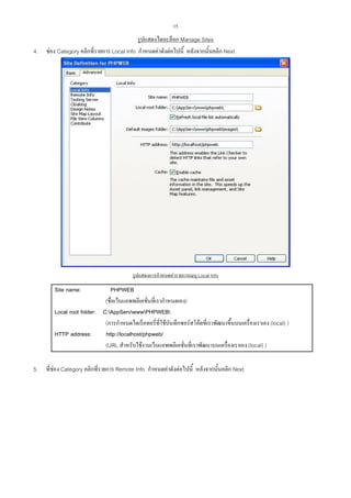 15

4.

รูปแสดงไดอะล็อก Manage Sites
ชอง Category คลิกที่รายการ Local Info กําหนดคาดังตอไปนี้ หลังจากนั้นคลิก Next

รูปแสดงการกําหนดคารายการเมนู Local Info

Site name:

PHPWEB
(ชื่อเว็บแอพพลิเคชั่นที่เรากําหนดเอง)
Local root folder: C:AppServwwwPHPWEB
(การกําหนดไดเร็คทอรี่ที่ใชบันทึกซอรสโคดที่เราพัฒนาขึ้นบนเครื่องเราเอง (local) )
HTTP address:
http://localhost/phpweb/
(URL สําหรับใชงานเว็บแอพพลิเคชั่นที่เราพัฒนาบนเครื่องเราเอง (local) )
5.

ที่ชอง Category คลิกที่รายการ Remote Info กําหนดคาดังตอไปนี้ หลังจากนั้นคลิก Next

 