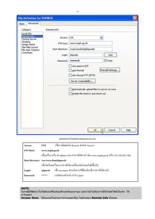 16

รูปแสดงการกําหนดคารายเมนู Remote Info

FTP
(วิธีการติดตอกับ Remote WWW Server)
www.moph.go.th
(ชื่อเครื่อง หรือ IP address ของ FTP เซิรฟเวอร เชน www.moph.go.th หรือ 192.168.202.100)
Host Directory: /var/www/html/phpweb/
(ชื่อไดเร็คทอรี่ของ FTP เซิรฟเวอรที่จะอัพโหลดไฟลขึ้นไป
Login:
phpweb (ชื่อ username สําหรับการใชล็อกอินเขา FTP เซิรฟเวอร)
Password:
*****
(รหัสผานสําหรับ FTP Login)
Access:
FTP Host:

NOTE:
ในกรณีที่พฒนาเว็บไซตบนเครื่องคอมพิวเตอรของเราเอง และเรายังไมตองการอัพโหลดไฟลเว็บเพจ ให
ั
กําหนดคา
Access: None โปรแกรมก็จะขามการกําหนดคาอื่นๆ ในสวนของ Remote Info ทั้งหมด

 