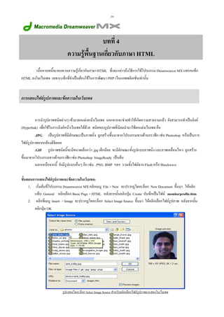 19

บทที่ 4
ความรูพนฐานเกี่ยวกับภาษา HTML
 ื้
เนื้อหาบทนี้จะทบทวนความรูเกี่ยวกับภาษา HTML ซึ่งจะกลาวถึงวิธีการใชโปรแกรม Dreamweaver MX แทรกแท็ก
HTML ลงในเว็บเพจ เฉพาะแท็กที่จําเปนตองใชในการพัฒนา PHP เว็บแอพพลิเคชั่นเทานั้น

การแสดงไฟลรูปภาพและขอความในเว็บเพจ

การนํารูปภาพชนิดตางๆ เขามาตกแตงหนาเว็บเพจ นอกจากจะชวยทําใหเกิดความสวยงามแลว ยังสามารถทําเปนลิงค
(Hyperlink) เพื่อใชในการลิงคหนาเว็บเพจไดดวย ชนิดของรูปภาพที่นิยมนํามาใชตกแตงเว็บเพจ คือ
.JPG เปนรูปภาพที่มีลักษณะเปนภาพนิ่ง ถูกสรางขึ้นมาจากโปรแกรมทางดานกราฟก เชน Photoshop หรือเปนการ
ไฟลรูปภาพจากกลองดิจิตอล
.GIF รูปภาพชนิดนี้จะมีขนาดเล็กกวา .jpg เล็กนอย จะมีลักษณะทั้งรูปแบบภาพนิ่ง และภาพเคลื่อนไหว ถูกสราง
ขึ้นมาจากโปรแกรมทางดานกราฟก เชน Photoshop ImageReady เปนตน
นอกเหนือจากนี้ ยังมีรูปแบบอื่นๆ อีก เชน .PNG .BMP ฯลฯ รวมทั้งไฟลจาก Flash หรือ Shockwave
ขั้นตอนการแสดงไฟลรูปภาพและขอความในเว็บเพจ:
1. เริ่มตนที่โปรแกรม Dreamweaver MX คลิกเมนู File > New จะปรากฏไดอะล็อก New Document ขึ้นมา ใหคลิก
แท็บ General คลิกเลือก Basic Page > HTML หลังจากนั้นคลิกปุม Create บันทึกเปนไฟล memberprofile.htm
2. คลิกที่เมนู Insert > Image จะปรากฏไดอะล็อก Select Image Source ขึ้นมา ใหคลิกเลือกไฟลรูปภาพ หลังจากนั้น
คลิกปุม OK

รูปแสดงไดอะล็อก Select Image Source สําหรับคลิกเลือกไฟลรูปภาพมาแสดงในเว็บเพจ

 
