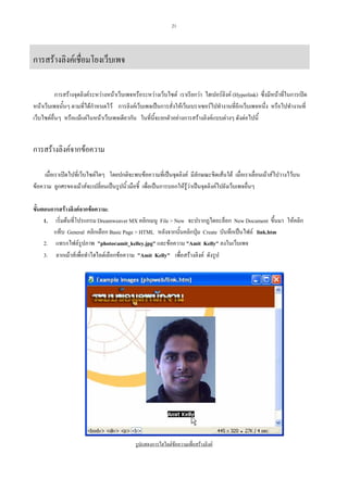 21

การสรางลิงคเชื่อมโยงเว็บเพจ
การสรางจุดลิงคระหวางหนาเว็บเพจหรือระหวางเว็บไซต เราเรียกวา ไฮเปอรลิงค (Hyperlink) ซึ่งมีหนาที่ในการเปด
หนาเว็บเพจนั้นๆ ตามที่ไดกําหนดไว การลิงคเว็บเพจเปนการสั่งใหเว็บเบราเซอรไปทํางานที่อีกเว็บเพจหนึ่ง หรือไปทํางานที่
เว็บไซตอื่นๆ หรือแมแตในหนาเว็บเพจเดียวกัน ในที่นี้จะยกตัวอยางการสรางลิงคแบบตางๆ ดังตอไปนี้

การสรางลิงคจากขอความ
เมื่อเราเปดไปที่เว็บไซตใดๆ โดยปกติจะพบขอความที่เปนจุดลิงค มีลักษณะขีดเสนใต เมื่อเราเลื่อนเมาสไปวางไวบน
ขอความ ลูกศรของเมาสจะเปลี่ยนเปนรูปนิ้วมือชี้ เพื่อเปนการบอกใหรูวาเปนจุดลิงคไปยังเว็บเพจอื่นๆ
ขั้นตอนการสรางลิงคจากขอความ:
1. เริ่มตนที่โปรแกรม Dreamweaver MX คลิกเมนู File > New จะปรากฏไดอะล็อก New Document ขึ้นมา ใหคลิก
แท็บ General คลิกเลือก Basic Page > HTML หลังจากนั้นคลิกปุม Create บันทึกเปนไฟล link.htm
2. แทรกไฟลรูปภาพ "photosamit_kelley.jpg" และขอความ "Amit Kelly" ลงในเว็บเพจ
3. ลากเมาสเพื่อทําไฮไลตเลือกขอความ "Amit Kelly" เพื่อสรางลิงค ดังรูป

รูปแสดงการไฮไลตขอความเพื่อสรางลิงค

 