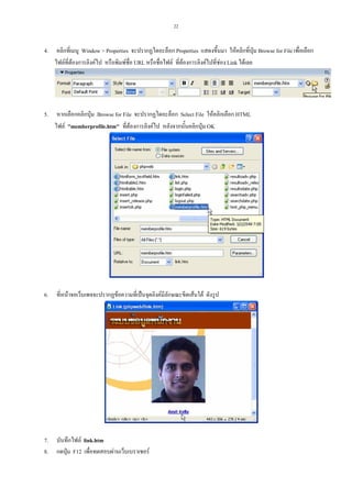 22

4.

คลิกที่เมนู Window > Properties จะปรากฏไดอะล็อก Properties แสดงขึ้นมา ใหคลิกที่ปุม Browse for File เพื่อเลือก
ไฟลที่ตองการลิงคไป หรือพิมพชื่อ URL หรือชื่อไฟล ที่ตองการลิงคไปที่ชอง Link ไดเลย

5.

หากเลือกคลิกปุม Browse for File จะปรากฏไดอะล็อก Select File ใหคลิกเลือก HTML
ไฟล "memberprofile.htm" ที่ตองการลิงคไป หลังจากนั้นคลิกปุม OK

6.

ที่หนาจอเว็บเพจจะปรากฏขอความที่เปนจุดลิงคมีลักษณะขีดเสนใต ดังรูป

7.
8.

บันทึกไฟล link.htm
กดปุม F12 เพื่อทดสอบผานเว็บเบราเซอร

 