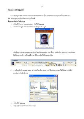 23

การลิงคจากไฟลรูปภาพ
การลิงคดวยรูปภาพ จะมีลักษณะคลายกับการลิงคดวยขอความ เมื่อเรานําเมาสไปคลิกบนรูปภาพที่ตองการสรางการ
ลิงค ลักษณะลูกศรเมาสจะเปลี่ยนไปเปนรูปนิ้วมือชี้
ขั้นตอนการลิงคจากไฟลรูปภาพ:
1. เริ่มตนที่โปรแกรม Dreamweaver MX เปดไฟล link.htm
2. คลิกเมาสเลือกรูปภาพในเว็บเพจที่ตองการสรางจุดลิงค ดังรูป

3.

คลิกที่เมนู Window > Properties จะปรากฏไดอะล็อก Properties แสดงขึ้นมา ใหคลิกที่ปุม Browse for File เพื่อเลือก
ไฟลที่ตองการลิงคไป หรือพิมพชื่อ URL ที่ตองการลิงคไปที่ชอง Link ไดเลย

4.

หากเลือกคลิกปุม Browse for File จะปรากฏไดอะล็อก Select File ใหคลิกเลือก HTML ไฟลที่ตองการลิงคชี้ไป
หา หลังจากนั้นคลิกปุม OK

5.
6.

บันทึกไฟล link.htm
กดปุม F12 เพื่อทดสอบผานเว็บเบราเซอร

 