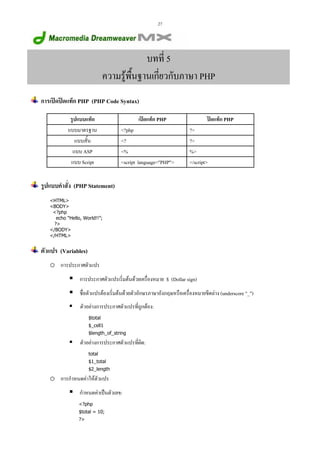 27

บทที่ 5
ความรูพนฐานเกี่ยวกับภาษา PHP
ื้
การเปดปดแท็ก PHP (PHP Code Syntax)
รูปแบบแท็ก
แบบมาตรฐาน
แบบสั้น
แบบ ASP
แบบ Script

เปดแท็ก PHP
<?php
<?
<%
<script language="PHP">

ปดแท็ก PHP
?>
?>
%>
</script>

รูปแบบคําสัง (PHP Statement)
่
<HTML>
<BODY>
<?php
echo "Hello, World!!”;
?>
</BODY>
</HTML>

ตัวแปร (Variables)
o การประกาศตัวแปร
การประกาศตัวแปรเริ่มตนดวยเครื่องหมาย $ (Dollar sign)
ชื่อตัวแปรตองเริ่มตนดวยตัวอักษรภาษาอังกฤษหรือเครื่องหมายขีดลาง (underscore "_")
ตัวอยางการประกาศตัวแปรที่ถูกตอง:
$total
$_cell1
$length_of_string

ตัวอยางการประกาศตัวแปรที่ผิด:
total
$1_total
$2_length

o การกําหนดคาใหตัวแปร
กําหนดคาเปนตัวเลข:
<?php
$total = 10;
?>

 