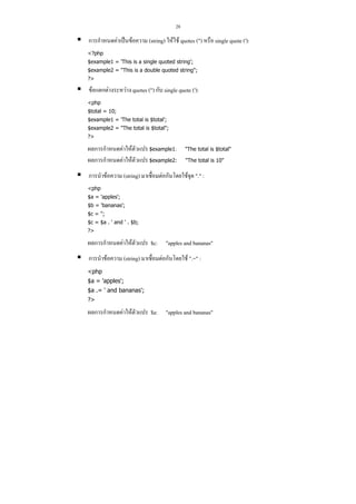 28

การกําหนดคาเปนขอความ (string) ใหใช quotes (") หรือ single quote ('):
<?php
$example1 = 'This is a single quoted string';
$example2 = "This is a double quoted string";
?>

ขอแตกตางระหวาง quotes (") กับ single quote ('):
<php
$total = 10;
$example1 = 'The total is $total';
$example2 = "The total is $total";
?>

ผลการกําหนดคาใหตัวแปร $example1:
ผลการกําหนดคาใหตัวแปร $example2:

"The total is $total"
"The total is 10"

การนําขอความ (string) มาเชื่อมตอกันโดยใชจุด "." :
<php
$a = 'apples';
$b = 'bananas';
$c = '';
$c = $a . ' and ' . $b;
?>

ผลการกําหนดคาใหตัวแปร $c: "apples and bananas"
การนําขอความ (string) มาเชื่อมตอกันโดยใช ".=" :
<php
$a = 'apples';
$a .= ' and bananas';
?>

ผลการกําหนดคาใหตัวแปร $a: "apples and bananas"

 